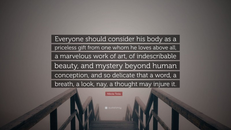 Nikola Tesla Quote: “Everyone should consider his body as a priceless gift from one whom he loves above all, a marvelous work of art, of indescribable beauty, and mystery beyond human conception, and so delicate that a word, a breath, a look, nay, a thought may injure it.”