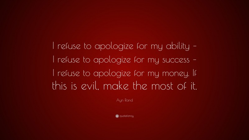 Ayn Rand Quote: “I refuse to apologize for my ability – I refuse to apologize for my success – I refuse to apologize for my money. If this is evil, make the most of it.”