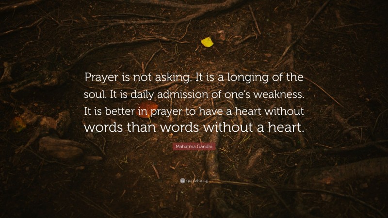 Mahatma Gandhi Quote: “Prayer is not asking. It is a longing of the soul. It is daily admission of one’s weakness. It is better in prayer to have a heart without words than words without a heart.”