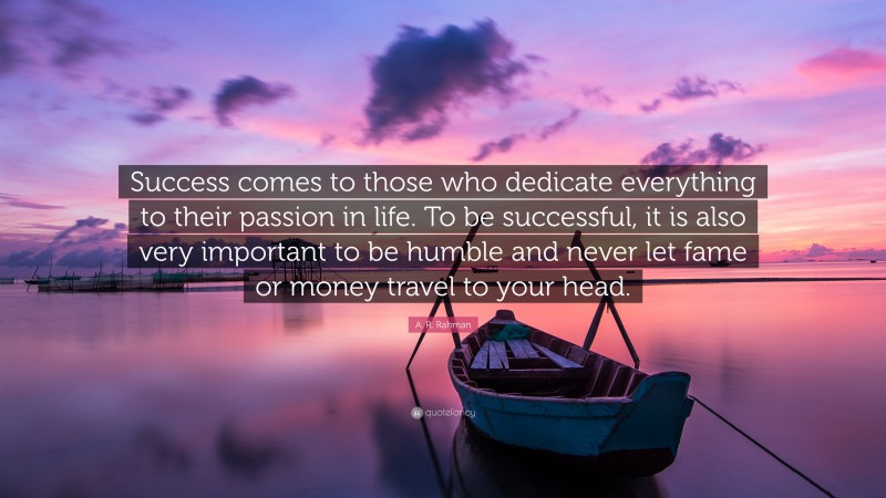 A. R. Rahman Quote: “Success comes to those who dedicate everything to their passion in life. To be successful, it is also very important to be humble and never let fame or money travel to your head.”