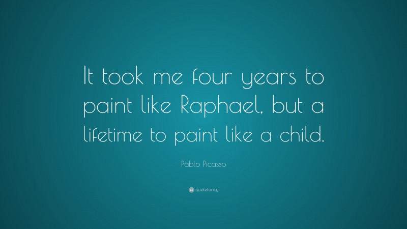 Pablo Picasso Quote: “It took me four years to paint like Raphael, but a lifetime to paint like a child.”
