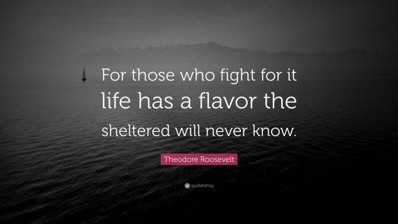 Theodore Roosevelt Quote: “For those who fight for it life has a flavor the sheltered will never know.”