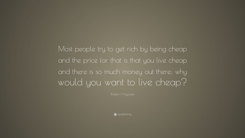 Robert T. Kiyosaki Quote: “Most people try to get rich by being cheap and the price for that is that you live cheap and there is so much money out there; why would you want to live cheap?”