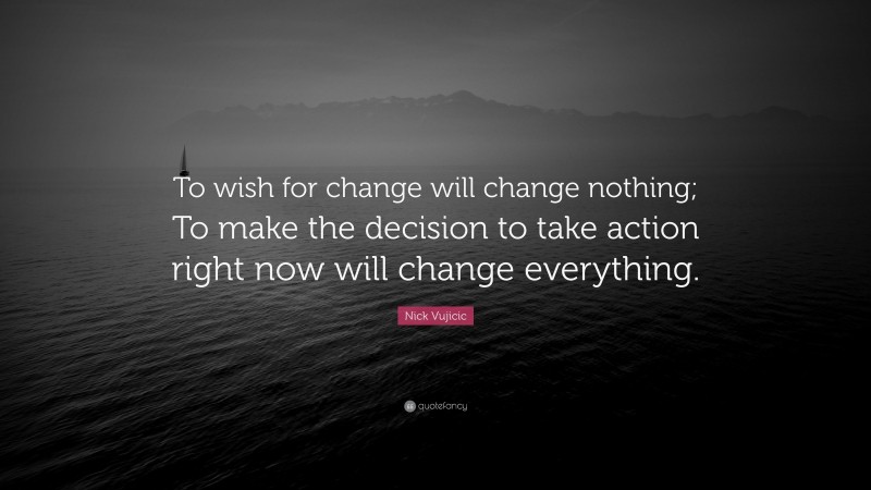 Nick Vujicic Quote: “To wish for change will change nothing; To make the decision to take action right now will change everything.”