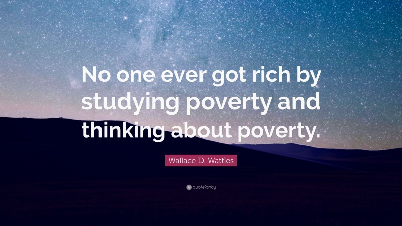 Wallace D. Wattles Quote: “No one ever got rich by studying poverty and thinking about poverty.”