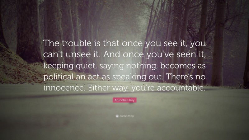 Arundhati Roy Quote: “The trouble is that once you see it, you can’t unsee it. And once you’ve seen it, keeping quiet, saying nothing, becomes as political an act as speaking out. There’s no innocence. Either way, you’re accountable.”