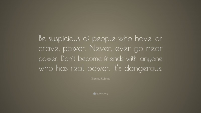 Stanley Kubrick Quote: “Be suspicious of people who have, or crave, power. Never, ever go near power. Don’t become friends with anyone who has real power. It’s dangerous.”