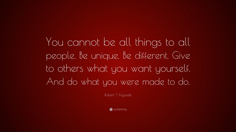 Robert T. Kiyosaki Quote: “You cannot be all things to all people. Be unique. Be different. Give to others what you want yourself. And do what you were made to do.”