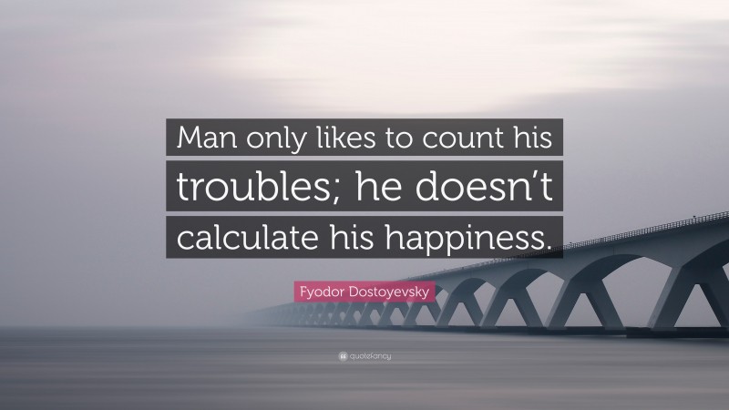 Fyodor Dostoyevsky Quote: “Man only likes to count his troubles; he doesn’t calculate his happiness.”