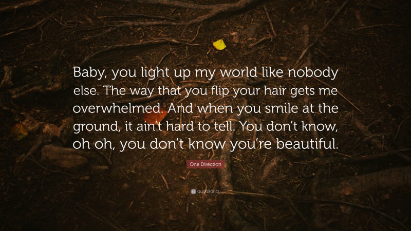 One Direction Quote: “Baby, you light up my world like nobody else. The way that you flip your hair gets me overwhelmed. And when you smile at the ground, it ain’t hard to tell. You don’t know, oh oh, you don’t know you’re beautiful.”