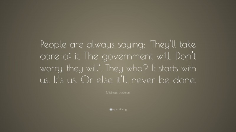 Michael Jackson Quote: “People are always saying: ‘They’ll take care of it. The government will. Don’t worry, they will’. They who? It starts with us. It’s us. Or else it’ll never be done.”