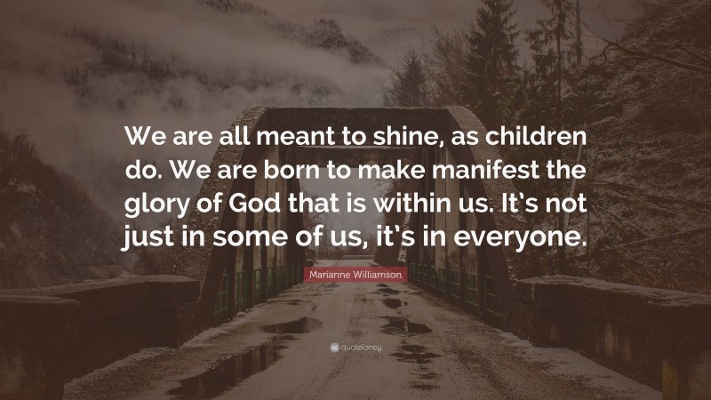 Marianne Williamson Quote: “We are all meant to shine, as children do. We are born to make manifest the glory of God that is within us. It’s not just in some of us, it’s in everyone.”
