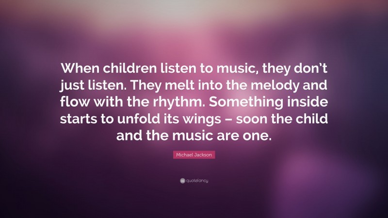 Michael Jackson Quote: “When children listen to music, they don’t just listen. They melt into the melody and flow with the rhythm. Something inside starts to unfold its wings – soon the child and the music are one.”