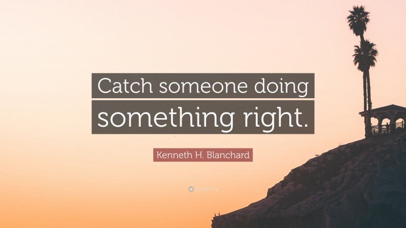 Kenneth H. Blanchard Quote: “Catch someone doing something right.”