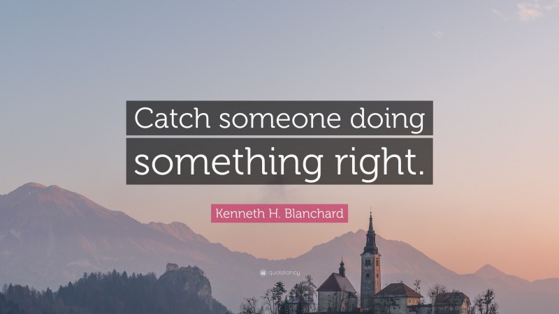 Kenneth H. Blanchard Quote: “Catch someone doing something right.”
