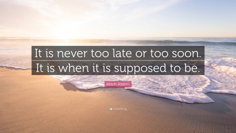 Mitch Albom Quote: “It is never too late or too soon. It is when it is supposed to be.”