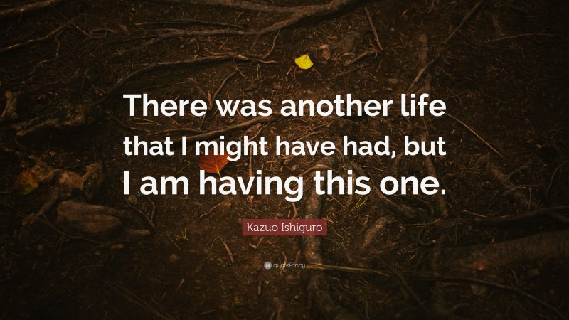 Kazuo Ishiguro Quote: “There was another life that I might have had, but I am having this one.”