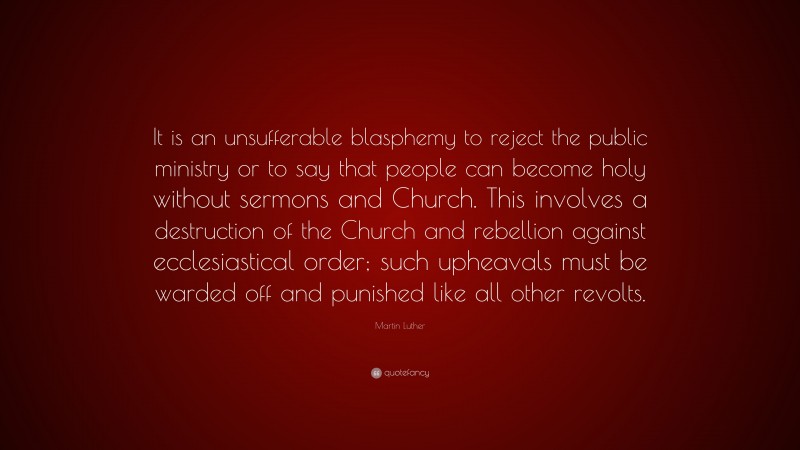 Martin Luther Quote: “It is an unsufferable blasphemy to reject the public ministry or to say that people can become holy without sermons and Church. This involves a destruction of the Church and rebellion against ecclesiastical order; such upheavals must be warded off and punished like all other revolts.”