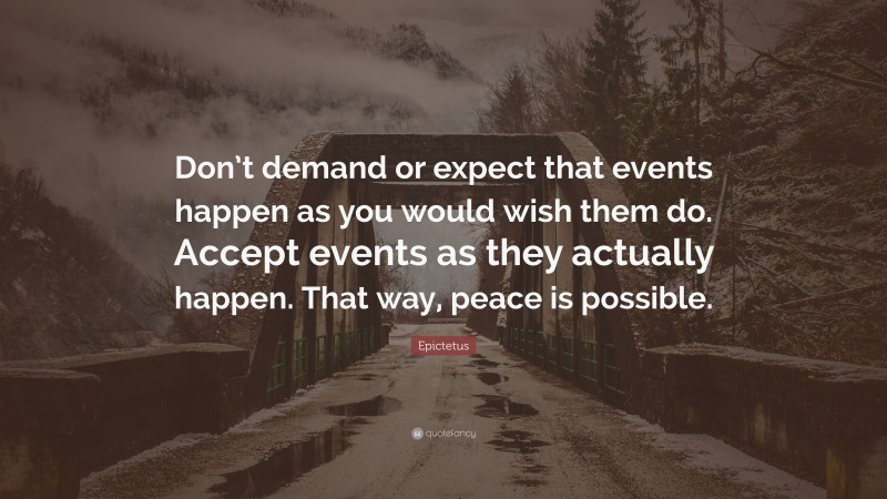 Epictetus Quote: “Don’t demand or expect that events happen as you would wish them do. Accept events as they actually happen. That way, peace is possible.”