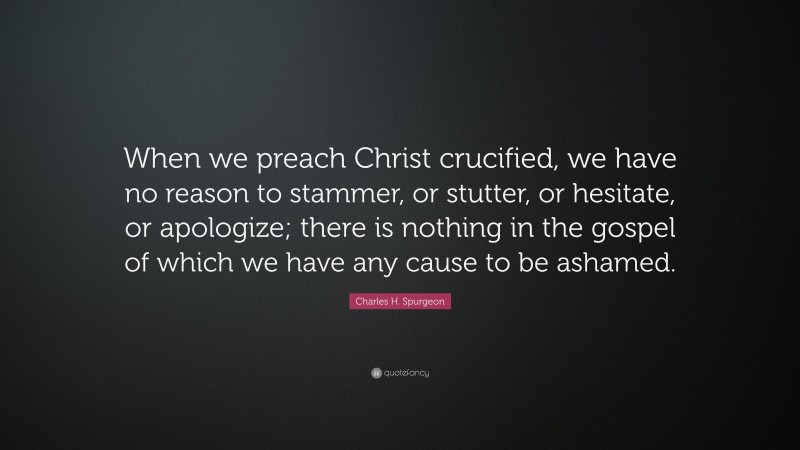 Charles H. Spurgeon Quote: “When we preach Christ crucified, we have no reason to stammer, or stutter, or hesitate, or apologize; there is nothing in the gospel of which we have any cause to be ashamed.”