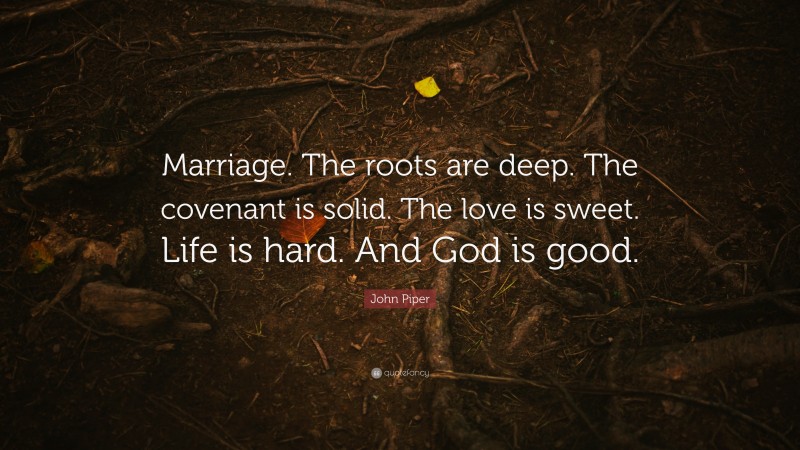 John Piper Quote: “Marriage. The roots are deep. The covenant is solid. The love is sweet. Life is hard. And God is good.”