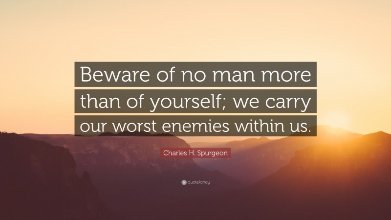 Charles H. Spurgeon Quote: “Beware of no man more than of yourself; we carry our worst enemies within us.”