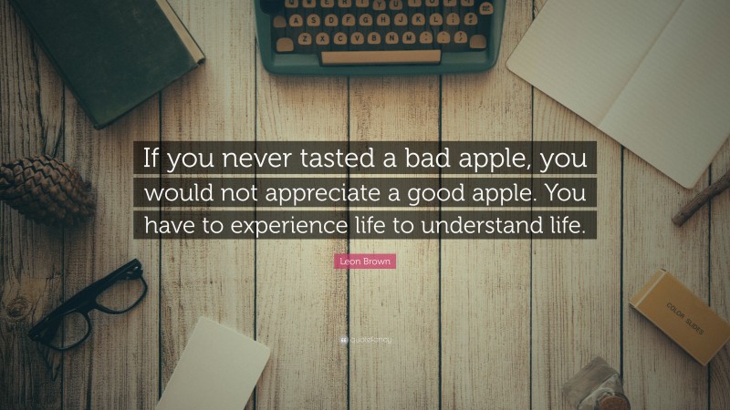 Leon Brown Quote: “If you never tasted a bad apple, you would not appreciate a good apple. You have to experience life to understand life.”