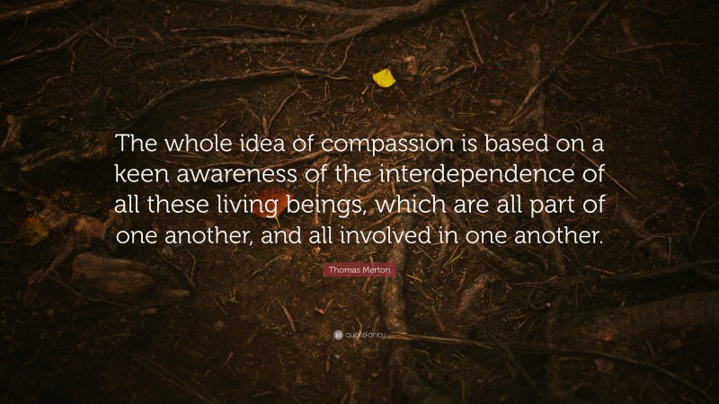 Thomas Merton Quote: “The whole idea of compassion is based on a keen awareness of the interdependence of all these living beings, which are all part of one another, and all involved in one another.”
