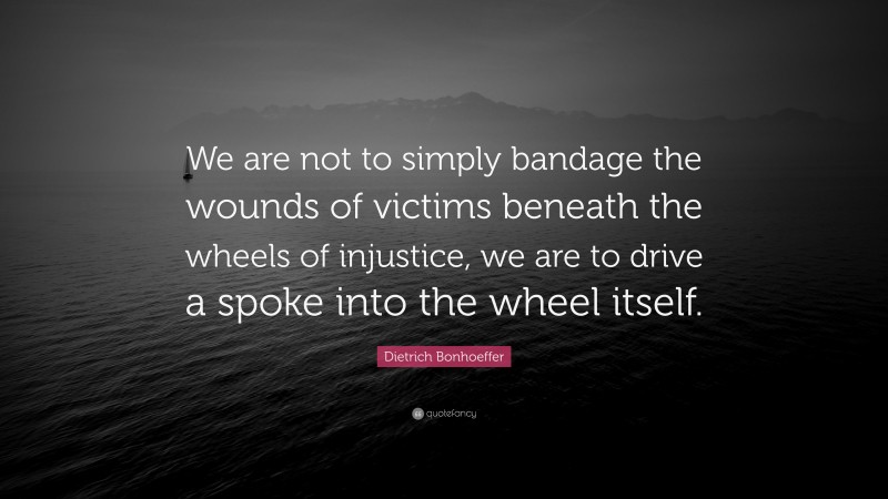Dietrich Bonhoeffer Quote: “We are not to simply bandage the wounds of victims beneath the wheels of injustice, we are to drive a spoke into the wheel itself.”