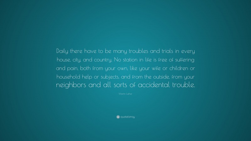 Martin Luther Quote: “Daily there have to be many troubles and trials in every house, city, and country. No station in life is free of suffering and pain, both from your own, like your wife or children or household help or subjects, and from the outside, from your neighbors and all sorts of accidental trouble.”