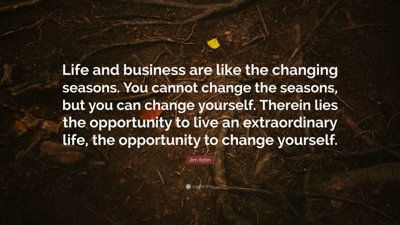 Jim Rohn Quote: “Life and business are like the changing seasons. You cannot change the seasons, but you can change yourself. Therein lies the opportunity to live an extraordinary life, the opportunity to change yourself.”