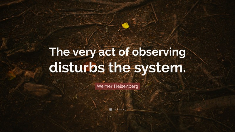 Werner Heisenberg Quote: “The very act of observing disturbs the system.”