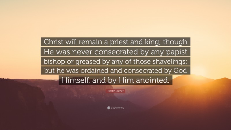 Martin Luther Quote: “Christ will remain a priest and king; though He was never consecrated by any papist bishop or greased by any of those shavelings; but he was ordained and consecrated by God Himself, and by Him anointed.”