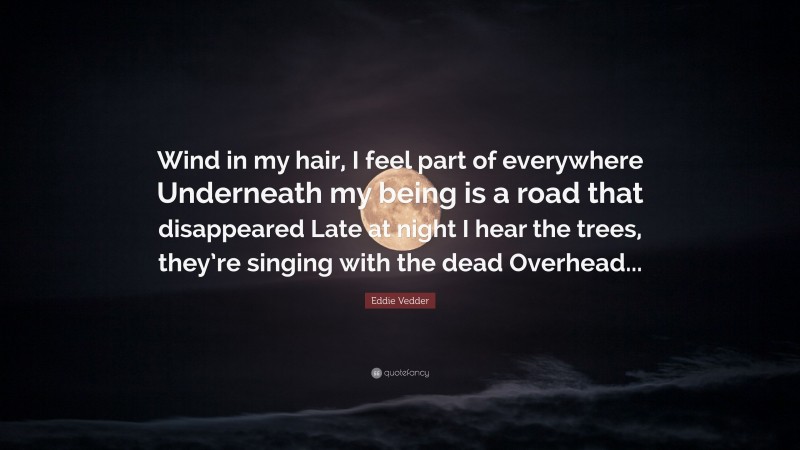 Eddie Vedder Quote: “Wind in my hair, I feel part of everywhere Underneath my being is a road that disappeared Late at night I hear the trees, they’re singing with the dead Overhead...”