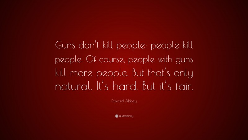 Edward Abbey Quote: “Guns don’t kill people; people kill people. Of course, people with guns kill more people. But that’s only natural. It’s hard. But it’s fair.”