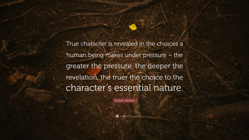Robert McKee Quote: “True character is revealed in the choices a human being makes under pressure – the greater the pressure, the deeper the revelation, the truer the choice to the character’s essential nature.”