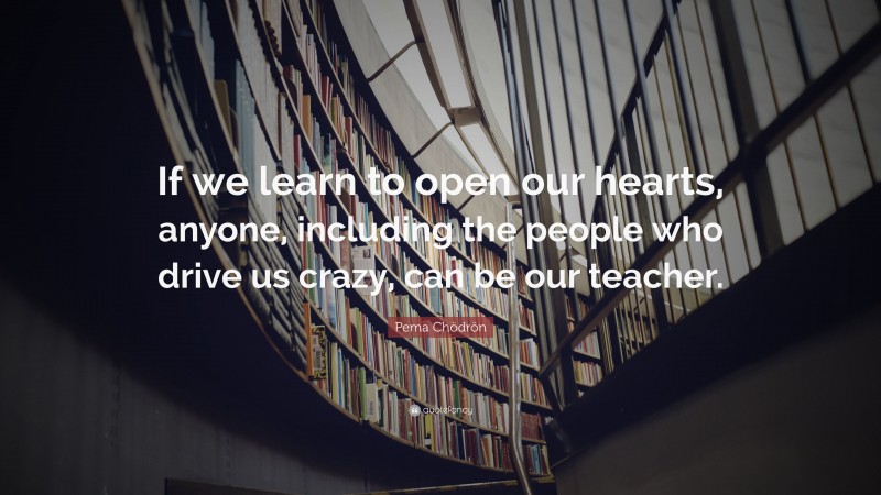 Pema Chödrön Quote: “If we learn to open our hearts, anyone, including the people who drive us crazy, can be our teacher.”