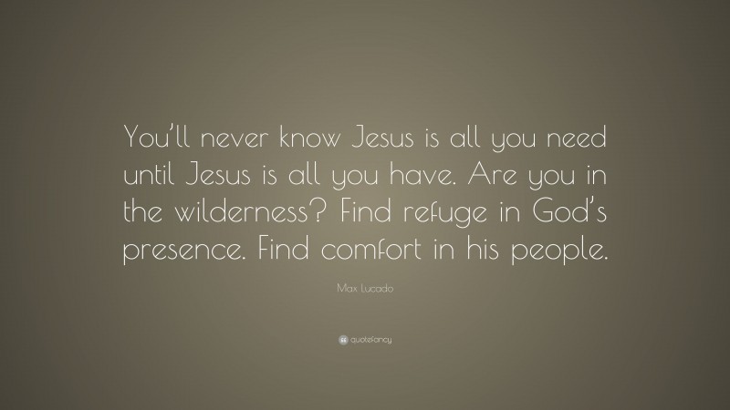 Max Lucado Quote: “You’ll never know Jesus is all you need until Jesus is all you have. Are you in the wilderness? Find refuge in God’s presence. Find comfort in his people.”