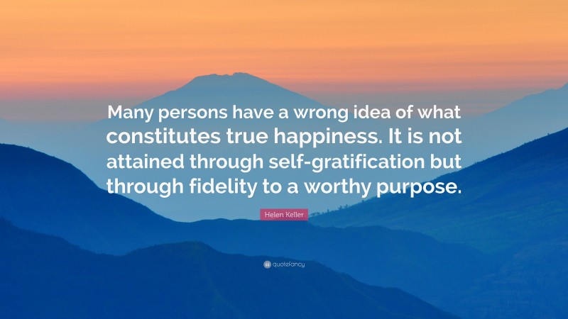 Helen Keller Quote: “Many persons have a wrong idea of what constitutes true happiness. It is not attained through self-gratification but through fidelity to a worthy purpose.”