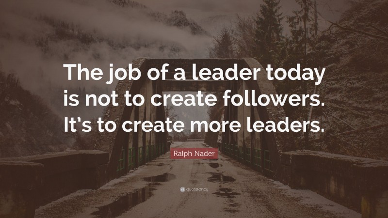 Ralph Nader Quote: “The job of a leader today is not to create followers. It’s to create more leaders.”