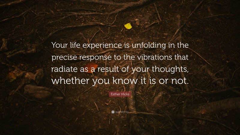 Esther Hicks Quote: “Your life experience is unfolding in the precise response to the vibrations that radiate as a result of your thoughts, whether you know it is or not.”