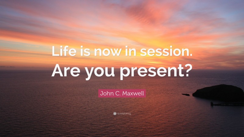 John C. Maxwell Quote: “Life is now in session. Are you present?”