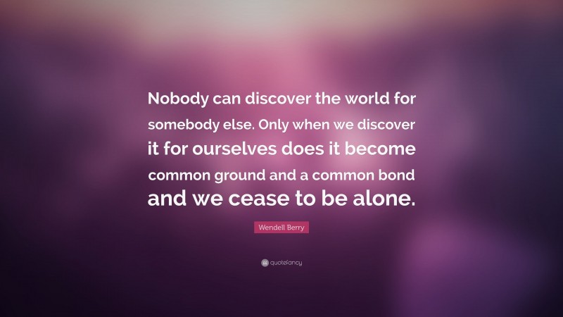 Wendell Berry Quote: “Nobody can discover the world for somebody else. Only when we discover it for ourselves does it become common ground and a common bond and we cease to be alone.”