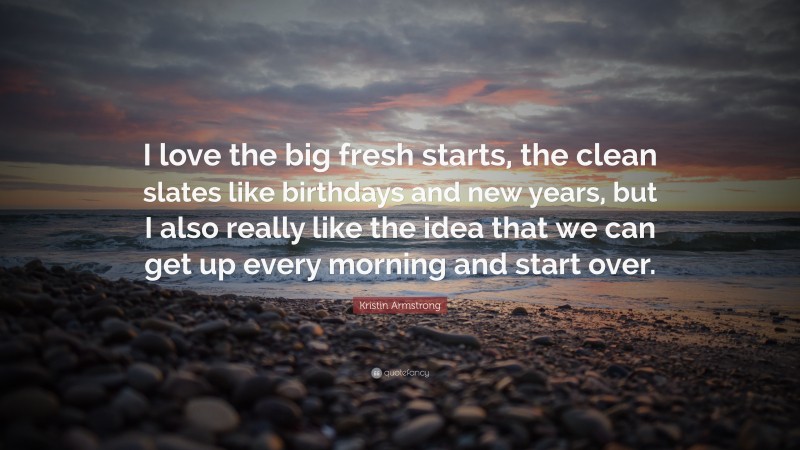 Kristin Armstrong Quote: “I love the big fresh starts, the clean slates like birthdays and new years, but I also really like the idea that we can get up every morning and start over.”