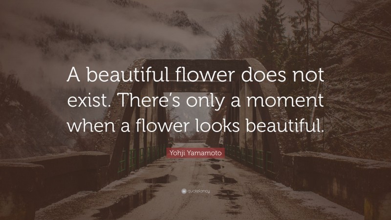 Yohji Yamamoto Quote: “A beautiful flower does not exist. There’s only a moment when a flower looks beautiful.”