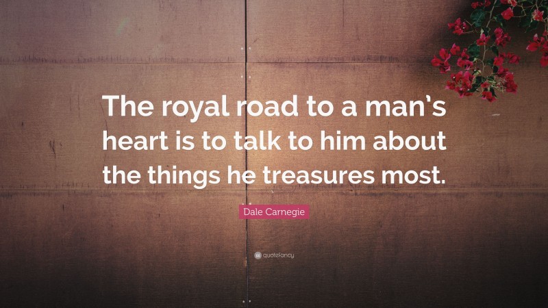 Dale Carnegie Quote: “The royal road to a man’s heart is to talk to him about the things he treasures most.”