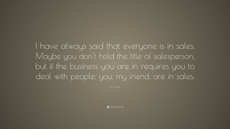 Zig Ziglar Quote: “I have always said that everyone is in sales. Maybe you don’t hold the title of salesperson, but if the business you are in requires you to deal with people, you, my friend, are in sales.”