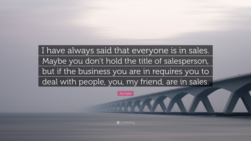 Zig Ziglar Quote: “I have always said that everyone is in sales. Maybe you don’t hold the title of salesperson, but if the business you are in requires you to deal with people, you, my friend, are in sales.”