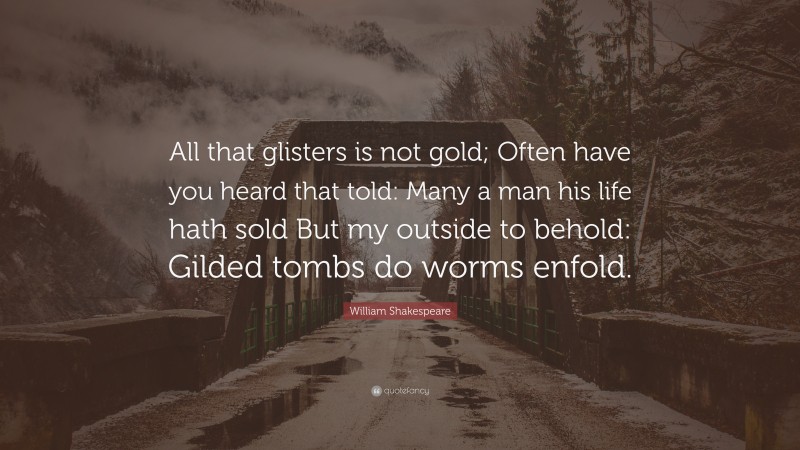 William Shakespeare Quote: “All that glisters is not gold; Often have you heard that told: Many a man his life hath sold But my outside to behold: Gilded tombs do worms enfold.”