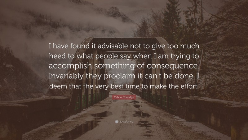 Calvin Coolidge Quote: “I have found it advisable not to give too much heed to what people say when I am trying to accomplish something of consequence. Invariably they proclaim it can’t be done. I deem that the very best time to make the effort.”